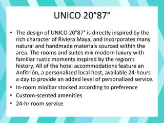 UNICO 20°87°
• The design of UNICO 20°87° is directly inspired by the
rich character of Riviera Maya, and incorporates many
natural and handmade materials sourced within the
area. The rooms and suites mix modern luxury with
familiar rustic moments inspired by the region’s
history. All of the hotel accommodations feature an
Anfitrión, a personalized local host, available 24-hours
a day to provide an added level of personalized service.
• In-room minibar stocked according to preference
• Custom-scented amenities
• 24-hr room service
 