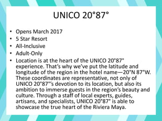 UNICO 20°87°
• Opens March 2017
• 5 Star Resort
• All-Inclusive
• Adult-Only
• Location is at the heart of the UNICO 20°87°
experience. That’s why we’ve put the latitude and
longitude of the region in the hotel name—20°N 87°W.
These coordinates are representative, not only of
UNICO 20°87°’s devotion to its location, but also its
ambition to immerse guests in the region’s beauty and
culture. Through a staff of local experts, guides,
artisans, and specialists, UNICO 20°87° is able to
showcase the true heart of the Riviera Maya.
 