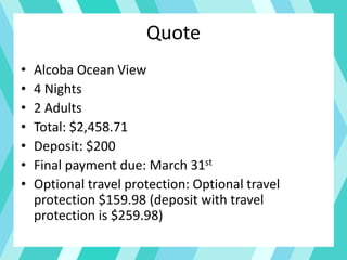 Quote
• Alcoba Ocean View
• 4 Nights
• 2 Adults
• Total: $2,458.71
• Deposit: $200
• Final payment due: March 31st
• Optional travel protection: Optional travel
protection $159.98 (deposit with travel
protection is $259.98)
 