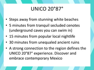 UNICO 20°87°
• Steps away from stunning white beaches
• 5 minutes from tranquil secluded cenotes
(underground caves you can swim in)
• 15 minutes from popular local nightlife
• 30 minutes from unequaled ancient ruins
• A strong connection to the region defines the
UNICO 20°87° experience. Discover and
embrace contemporary Mexico
 
