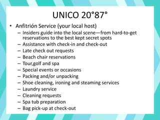 UNICO 20°87°
• Anfitrión Service (your local host)
– Insiders guide into the local scene—from hard-to-get
reservations to the best kept secret spots
– Assistance with check-in and check-out
– Late check out requests
– Beach chair reservations
– Tour,golf and spa
– Special events or occasions
– Packing and/or unpacking
– Shoe cleaning, ironing and steaming services
– Laundry service
– Cleaning requests
– Spa tub preparation
– Bag pick-up at check-out
 