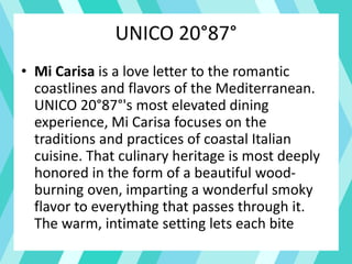 UNICO 20°87°
• Mi Carisa is a love letter to the romantic
coastlines and flavors of the Mediterranean.
UNICO 20°87°'s most elevated dining
experience, Mi Carisa focuses on the
traditions and practices of coastal Italian
cuisine. That culinary heritage is most deeply
honored in the form of a beautiful wood-
burning oven, imparting a wonderful smoky
flavor to everything that passes through it.
The warm, intimate setting lets each bite
 