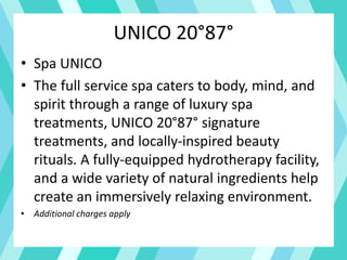 UNICO 20°87°
• Spa UNICO
• The full service spa caters to body, mind, and
spirit through a range of luxury spa
treatments, UNICO 20°87° signature
treatments, and locally-inspired beauty
rituals. A fully-equipped hydrotherapy facility,
and a wide variety of natural ingredients help
create an immersively relaxing environment.
• Additional charges apply
 