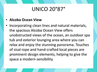UNICO 20°87°
• Alcoba Ocean View
• Incorporating clean lines and natural materials,
the spacious Alcoba Ocean View offers
unobstructed views of the ocean, an outdoor spa
tub and exterior lounging area where you can
relax and enjoy the stunning panorama. Touches
of sisal rope and hand-crafted local pieces are
prominent design elements, helping to give the
space a modern sensibility.
 