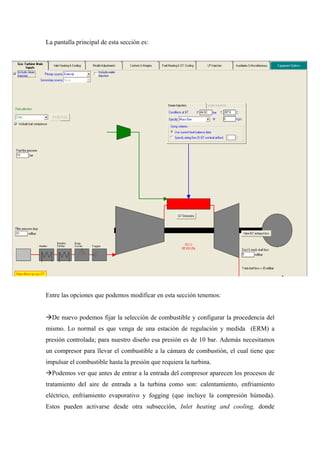La pantalla principal de esta sección es:




Entre las opciones que podemos modificar en esta sección tenemos:


  De nuevo podemos fijar la selección de combustible y configurar la procedencia del
mismo. Lo normal es que venga de una estación de regulación y medida (ERM) a
presión controlada; para nuestro diseño esa presión es de 10 bar. Además necesitamos
un compresor para llevar el combustible a la cámara de combustión, el cual tiene que
impulsar el combustible hasta la presión que requiera la turbina.
  Podemos ver que antes de entrar a la entrada del compresor aparecen los procesos de
tratamiento del aire de entrada a la turbina como son: calentamiento, enfriamiento
eléctrico, enfriamiento evaporativo y fogging (que incluye la compresión húmeda).
Estos pueden activarse desde otra subsección, Inlet heating and cooling, donde
 