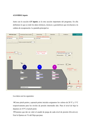 4.5.8 HRSG inputs


Junto con la sección GT inputs, es la otra sección importante del programa. En ella
definimos lo que es todo los datos térmicos, técnicos y geométricos que involucran a la
caldera de recuperación. La pantalla principal es:




Los datos son los siguientes:


  Como pinch points y aproach points iniciales asignamos los valores de 20 ºC y 5 ºC
respectivamente para los niveles de presión intermedio alto. Para el nivel de baja lo
dejamos en 10 ºC el pinch point.
  Tenemos que dar un valor al caudal de purga de cada nivel de presión (blowdown).
Este lo fijamos en 1% del flujo que pase.
 