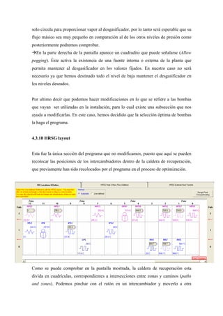 solo circula para proporcionar vapor al desgasificador, por lo tanto será esperable que su
flujo másico sea muy pequeño en comparación al de los otros niveles de presión como
posteriormente podremos comprobar.
  En la parte derecha de la pantalla aparece un cuadradito que puede señalarse (Allow
pegging). Éste activa la existencia de una fuente interna o externa de la planta que
permita mantener al desgasificador en los valores fijados. En nuestro caso no será
necesario ya que hemos destinado todo el nivel de baja mantener el desgasificador en
los niveles deseados.


Por ultimo decir que podemos hacer modificaciones en lo que se refiere a las bombas
que vayan ser utilizadas en la instalación, para lo cual existe una subsección que nos
ayuda a modificarlas. En este caso, hemos decidido que la selección óptima de bombas
la haga el programa.


4.3.10 HRSG layout


Esta fue la única sección del programa que no modificamos, puesto que aquí se pueden
recolocar las posiciones de los intercambiadores dentro de la caldera de recuperación,
que previamente han sido recolocados por el programa en el proceso de optimización.




Como se puede comprobar en la pantalla mostrada, la caldera de recuperación esta
divida en cuadrículas, correspondientes a intersecciones entre zonas y caminos (paths
and zones). Podemos pinchar con el ratón en un intercambiador y moverlo a otra
 
