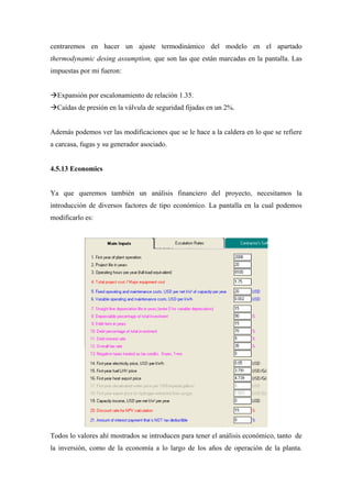 centraremos en hacer un ajuste termodinámico del modelo en el apartado
thermodynamic desing assumption, que son las que están marcadas en la pantalla. Las
impuestas por mi fueron:


  Expansión por escalonamiento de relación 1.35.
  Caídas de presión en la válvula de seguridad fijadas en un 2%.


Además podemos ver las modificaciones que se le hace a la caldera en lo que se refiere
a carcasa, fugas y su generador asociado.


4.5.13 Economics


Ya que queremos también un análisis financiero del proyecto, necesitamos la
introducción de diversos factores de tipo económico. La pantalla en la cual podemos
modificarlo es:




Todos lo valores ahí mostrados se introducen para tener el análisis económico, tanto de
la inversión, como de la economía a lo largo de los años de operación de la planta.
 