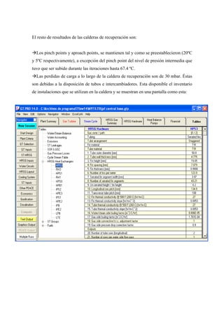 El resto de resultados de las calderas de recuperación son:


  Los pinch points y aproach points, se mantienen tal y como se preestablecieron (20ºC
y 5ºC respectivamente), a excepción del pinch point del nivel de presión intermedia que
tuvo que ser subido durante las iteraciones hasta 67.4 ºC.
  Las perdidas de carga a lo largo de la caldera de recuperación son de 30 mbar. Éstas
son debidas a la disposición de tubos e intercambiadores. Esta disponible el inventario
de instalaciones que se utilizan en la caldera y se muestran en una pantalla como esta:
 
