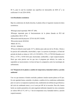 80 %, para lo cual ha resultado una superficie de intercambio de 6824 m2 y un
coeficiente U·A de 22241 kW/K.


4.4.6 Resultados económicos


Bajo las condiciones de diseño descritas, la planta ofrece el siguiente resumen de datos
económicos.


  Energía anual exportada: 5985·106 kWh.
  Energía importada para el funcionamiento de la planta (basada en PCI del
combustible): 40121·109 kJ.
  Inversión total del proyecto: 227161 k$ (307.5 $/kW).
  Inversión inicial: 68148 k$.
  ROI: 40.71%.
  VAN: 502660 k$.
  Tasa de inflación anual usada: 4.5 %, idéntica para cada uno de los 20 años. Afecta a
los precios del combustible, electricidad y vapor. Los precios al principio y al final del
periodo de diseño se sitúan en 0.05 y 0.1154 $/kW·h, 3.791 y 8.750 $/GJ (basados en el
PCI), y 4.739 y 10.938 $/GJ para electricidad, combustible y vapor respectivamente.
Decir que estos precios son los que trae el programa por defecto, los cuales no
supondrán un inconveniente a la hora de hacer la comparativa entre las tecnologías de
enfriamiento.


4.4.7 Respuesta de la planta a cambio de temperatura, humedad relativa y presión
ambiental


Una vez que tenemos el diseño concluido, podemos simular nuestra planta en GT pro.
En este apartado hemos sometido a la planta a cambios de las condiciones ambientales
para ver cual es su respuesta en potencia neta, rendimientos de turbinas de gas (brutos) y
del ciclo de combinado (neto) y en el coste por kW de la inversión. Para ello, hemos
hecho un estudio paramétrico de cada magnitud ambiental, dejando las otras constantes
en valores ISO (15 ºC, 60 % y 1 bar de temperatura seca, humedad relativa y presión
respectivamente).
 