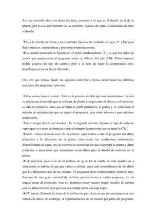 Así que teniendo claro los datos iniciales, pasamos a lo que es el diseño en si de la
planta, para lo cual previamente en las opciones, fijamos dos para la realización de todo
el diseño:


  Para la entrada de datos y los resultados fijamos las unidades en kg/s, ºC y bar para
flujos másicos, temperaturas y presiones respectivamente.
  La unidad monetaria la fijamos en el dólar estadounidense ($), ya que los datos de
costes que proporciona el programa están en dólares del año 2004. Posteriormente
podría elegirse un tipo de cambio, pero a la hora de hacer la comparativa entre
tecnologías no es un factor relevante .


Una vez que hemos fijado las opciones anteriores, iremos recorriendo las distintas
secciones del programa: estas son:


  New sesion (nueva sesión): Este es la primera sección que nos encontramos. En esta
se selecciona el método que se utilizara de diseño a elegir entre el clásico y el moderno,
se dan los primeros datos que reflejan el perfil general de la planta y se selecciona el
método de optimización que va seguir el programa, para coste mínimo o para máximo
rendimiento.
  Start design (Inicio del diseño): En la segunda sección, fijamos el tipo de ciclo de
vapor que va a tener la planta asi como el numero de presiones que va tener la CRC.
  Plant criteria (Condiciones de la planta): aquí vamos a dar al programa los datos
referentes a la ubicación de la planta, tales como las condiciones ambientales,
disponibilidad de agua, tipo de sistema de condensación que dispondrá la planta y datos
referentes a asunciones que tomaremos como datos para el diseño de sistemas en la
planta.
  GT selection (Selección de la turbina de gas): En la cuarta sección pasaremos a
seleccionar la turbina de gas que vamos a utilizar, para cual dispondremos de los datos
que los fabricantes dan de las mismas. El programa tiene implementado modelos muy
diversos de una gran cantidad de turbinas pertenecientes a varias empresas, en un
amplio rango de potencias; Aun así, podemos hacer nuestro propio modelo de turbina
con los datos básicos para que esta sea tratada como una caja negra.
  GT inputs (Entrada de datos de la turbina de gas): Este es una las secciones con más
entrada de datos; sin embargo, la implementación de un modelo por parte del programa,
 