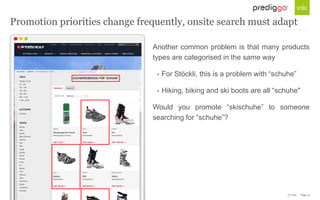 © Unic - Page 15
Another common problem is that many products
types are categorised in the same way
• For Stöckli, this is a problem with “schuhe”
• Hiking, biking and ski boots are all “schuhe"
Would you promote “skischuhe” to someone
searching for “schuhe”?
Promotion priorities change frequently, onsite search must adapt
 