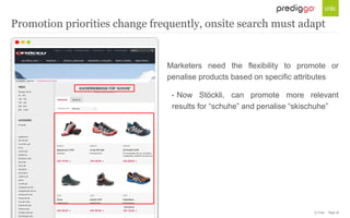 © Unic - Page 16
Marketers need the flexibility to promote or
penalise products based on specific attributes
• Now Stöckli, can promote more relevant
results for “schuhe” and penalise “skischuhe”
Promotion priorities change frequently, onsite search must adapt
 