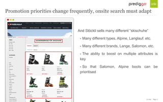 © Unic - Page 17
And Stöckli sells many different “skischuhe”
• Many different types, Alpine, Langlauf. etc.
• Many different brands, Lange, Salomon, etc.
• The ability to boost on multiple attributes is
key
• So that Salomon, Alpine boots can be
prioritised
Promotion priorities change frequently, onsite search must adapt
 
