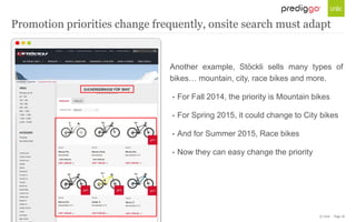 © Unic - Page 18
Another example, Stöckli sells many types of
bikes… mountain, city, race bikes and more.
• For Fall 2014, the priority is Mountain bikes
• For Spring 2015, it could change to City bikes
• And for Summer 2015, Race bikes
• Now they can easy change the priority
Promotion priorities change frequently, onsite search must adapt
 