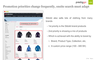© Unic - Page 19
Stöckli also sells lots of clothing from many
brands
• 1st priority is the Stöckli brand products
• 2nd priority is showing a mix of products
• Which is achieved with the ability to boost by
1. Brand, Product Type, Collection, etc.
2. A custom price range (100 - 300 Sfr)
Promotion priorities change frequently, onsite search must adapt
 
