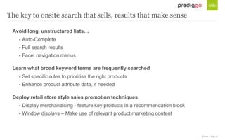 © Unic - Page 27
Avoid long, unstructured lists…
 Auto-Complete
 Full search results
 Facet navigation menus
Learn what broad keyword terms are frequently searched
 Set specific rules to prioritise the right products
 Enhance product attribute data, if needed
Deploy retail store style sales promotion techniques
 Display merchandising - feature key products in a recommendation block
 Window displays – Make use of relevant product marketing content
The key to onsite search that sells, results that make sense
 