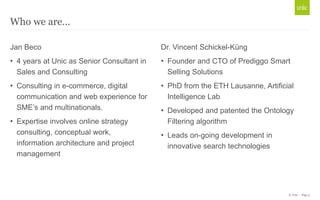 © Unic - Page 3
Who we are…
Jan Beco
• 4 years at Unic as Senior Consultant in
Sales and Consulting
• Consulting in e-commerce, digital
communication and web experience for
SME’s and multinationals.
• Expertise involves online strategy
consulting, conceptual work,
information architecture and project
management
Dr. Vincent Schickel-Küng
• Founder and CTO of Prediggo Smart
Selling Solutions
• PhD from the ETH Lausanne, Artificial
Intelligence Lab
• Developed and patented the Ontology
Filtering algorithm
• Leads on-going development in
innovative search technologies
 