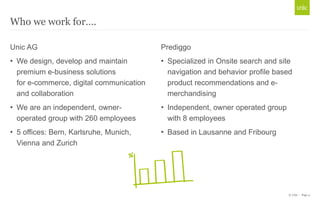 © Unic - Page 4
Who we work for….
Unic AG
• We design, develop and maintain
premium e-business solutions
for e-commerce, digital communication
and collaboration
• We are an independent, owner-
operated group with 260 employees
• 5 offices: Bern, Karlsruhe, Munich,
Vienna and Zurich
Prediggo
• Specialized in Onsite search and site
navigation and behavior profile based
product recommendations and e-
merchandising
• Independent, owner operated group
with 8 employees
• Based in Lausanne and Fribourg
 
