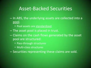 Asset-Backed SecuritiesIn ABS, the underlying assets are collected into a pool.Pool assets are standardized.The asset pool is placed in trust.Claims on the cash flows generated by the asset pool are structured:Pass-through structuresMulti-class structuresSecurities representing these claims are sold.