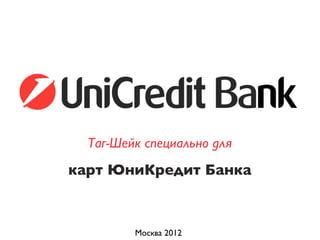 Москва 2012
карт ЮниКредит Банка
Таг-Шейк специально для
 