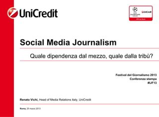 Social Media Journalism
         Quale dipendenza dal mezzo, quale dalla tribù?


                                                         Festival del Giornalismo 2013
                                                                   Conferenza stampa
                                                                                #IJF13




Renato Vichi, Head of Media Relations Italy, UniCredit

Roma, 25 marzo 2013
 