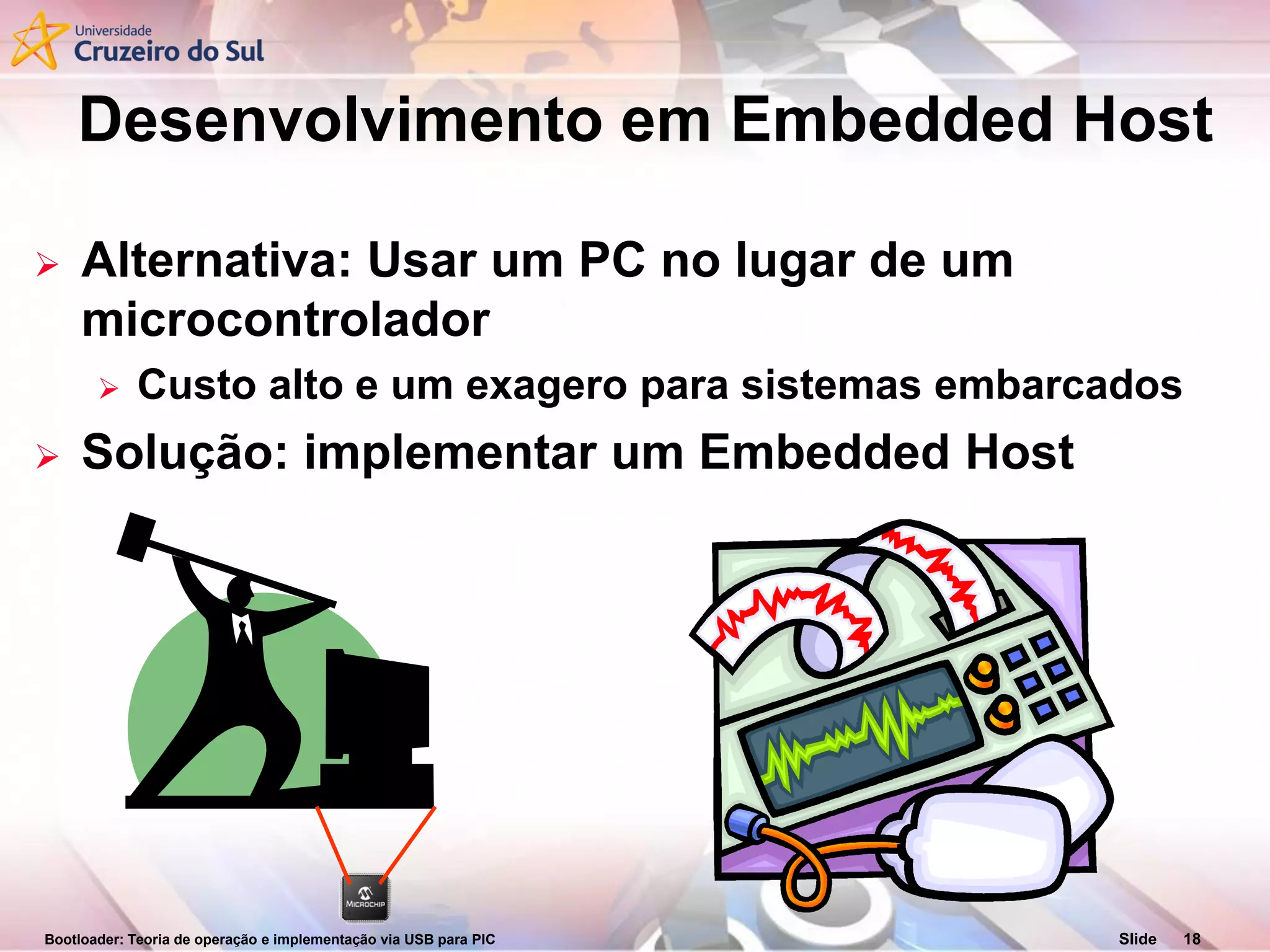 Bootloader: Teoria de operação e implementação via USB para PIC Slide 18
Desenvolvimento em Embedded Host
 Alternativa: Usar um PC no lugar de um
microcontrolador
 Custo alto e um exagero para sistemas embarcados
 Solução: implementar um Embedded Host
 