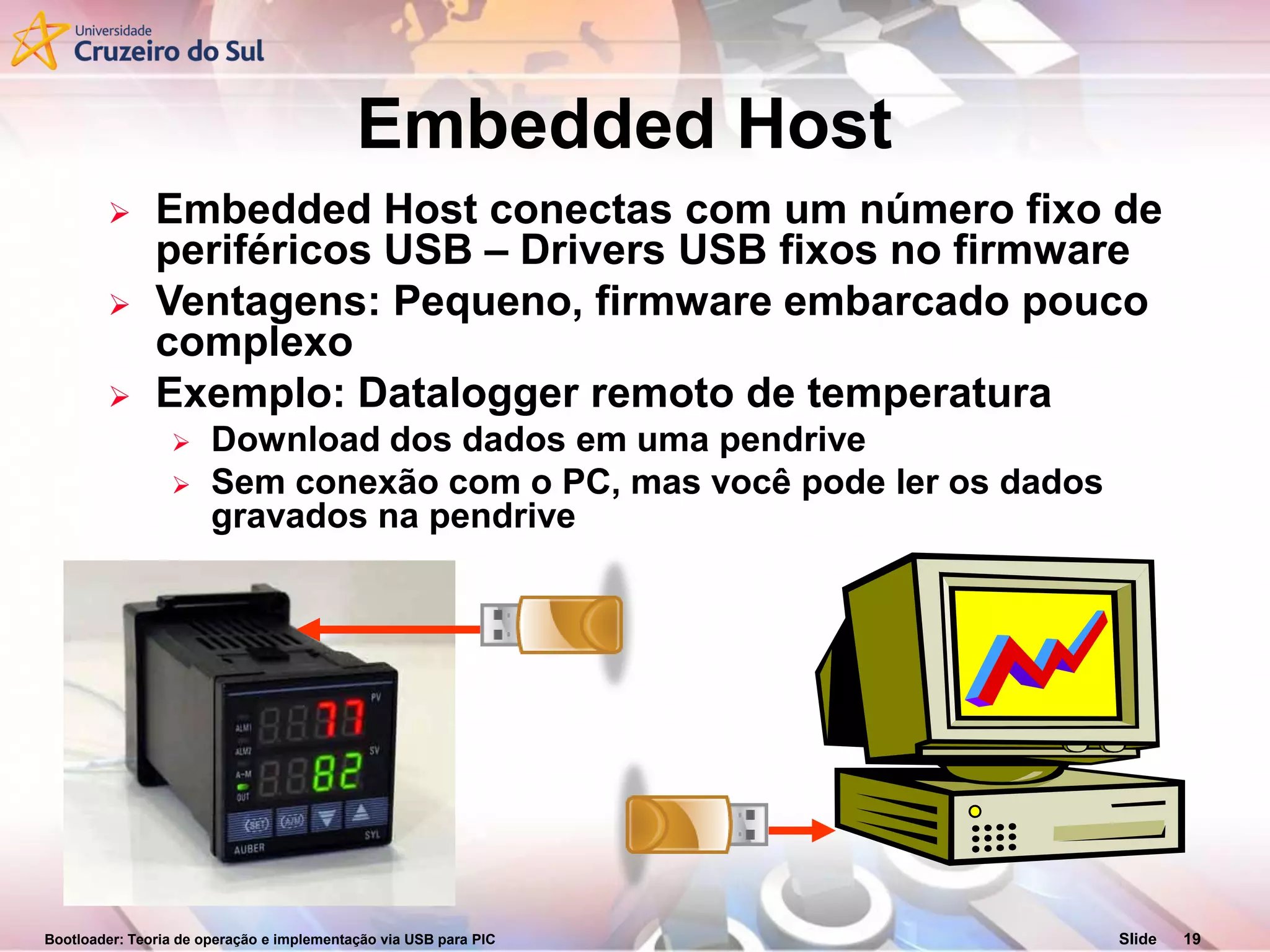 Bootloader: Teoria de operação e implementação via USB para PIC Slide 19
Embedded Host
 Embedded Host conectas com um número fixo de
periféricos USB – Drivers USB fixos no firmware
 Ventagens: Pequeno, firmware embarcado pouco
complexo
 Exemplo: Datalogger remoto de temperatura
 Download dos dados em uma pendrive
 Sem conexão com o PC, mas você pode ler os dados
gravados na pendrive
 