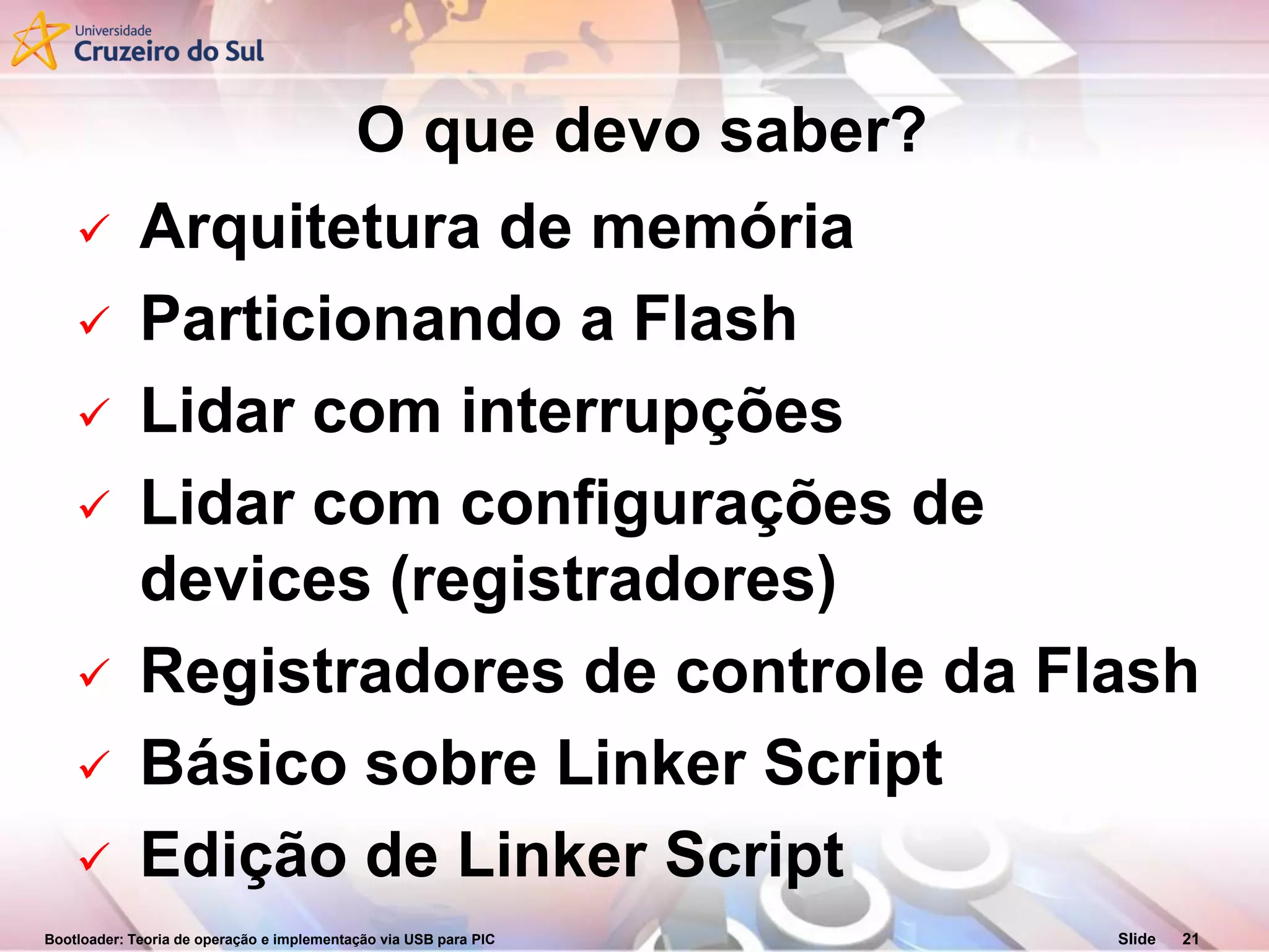 Bootloader: Teoria de operação e implementação via USB para PIC Slide 21
O que devo saber?
 Arquitetura de memória
 Particionando a Flash
 Lidar com interrupções
 Lidar com configurações de
devices (registradores)
 Registradores de controle da Flash
 Básico sobre Linker Script
 Edição de Linker Script
 