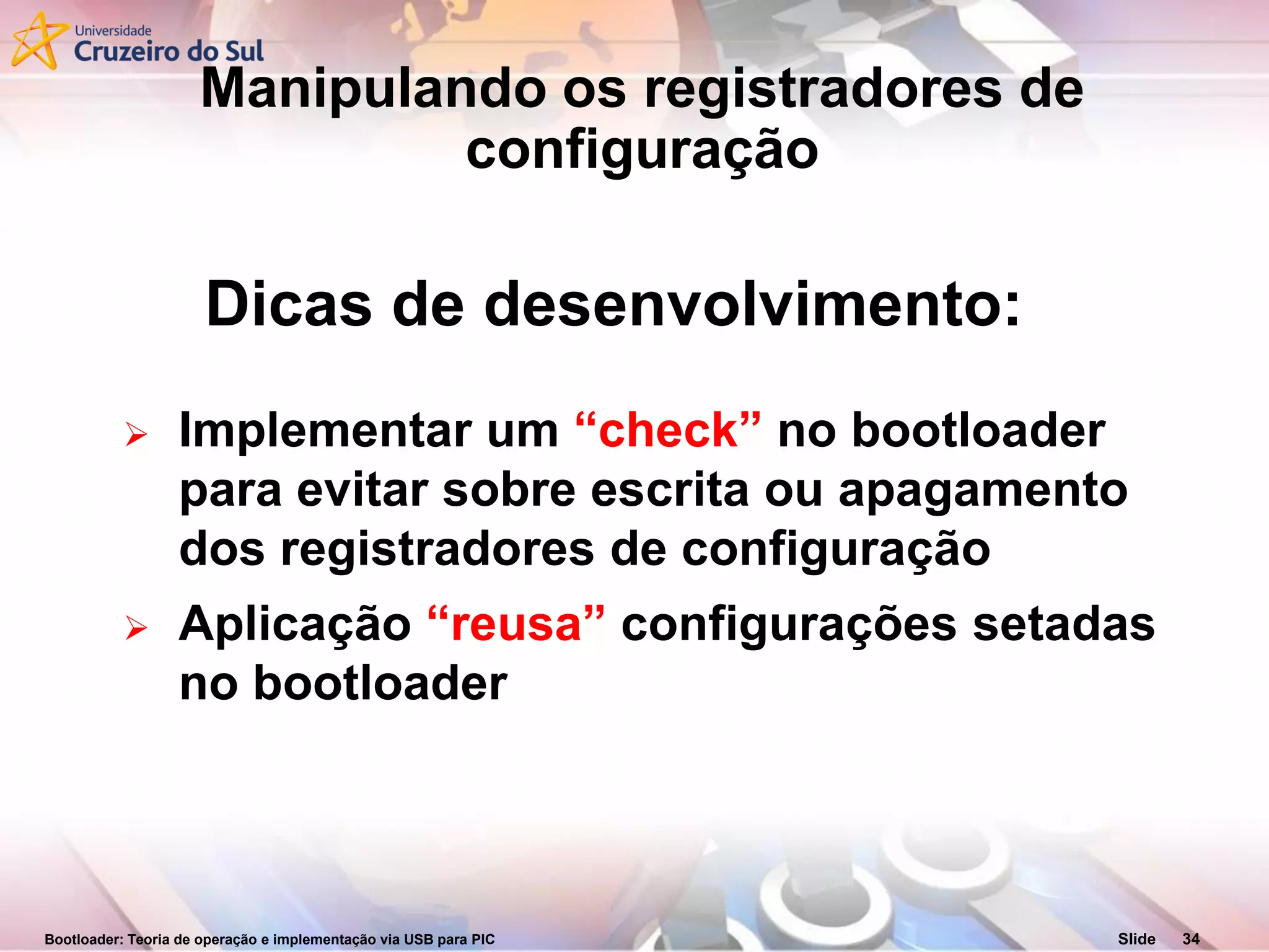 Bootloader: Teoria de operação e implementação via USB para PIC Slide 34
Dicas de desenvolvimento:
 Implementar um “check” no bootloader
para evitar sobre escrita ou apagamento
dos registradores de configuração
 Aplicação “reusa” configurações setadas
no bootloader
Manipulando os registradores de
configuração
 