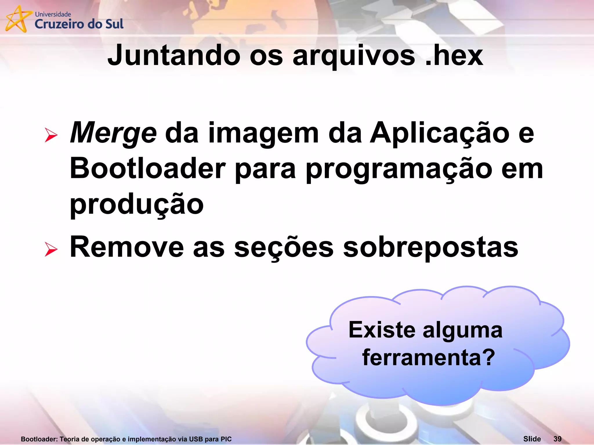 Bootloader: Teoria de operação e implementação via USB para PIC Slide 39
 Merge da imagem da Aplicação e
Bootloader para programação em
produção
 Remove as seções sobrepostas
Juntando os arquivos .hex
Existe alguma
ferramenta?
 