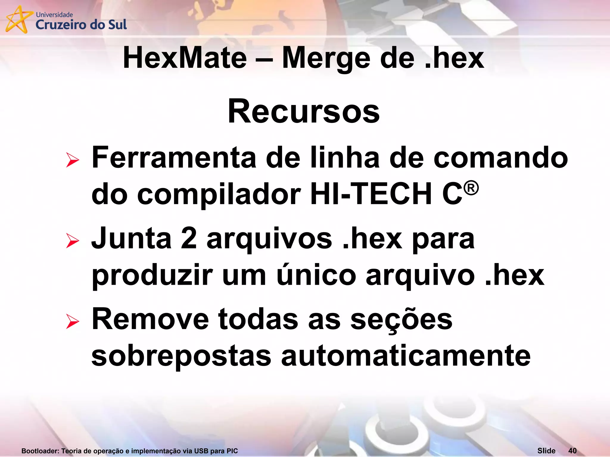 Bootloader: Teoria de operação e implementação via USB para PIC Slide 40
Recursos
 Ferramenta de linha de comando
do compilador HI-TECH C®
 Junta 2 arquivos .hex para
produzir um único arquivo .hex
 Remove todas as seções
sobrepostas automaticamente
HexMate – Merge de .hex
 