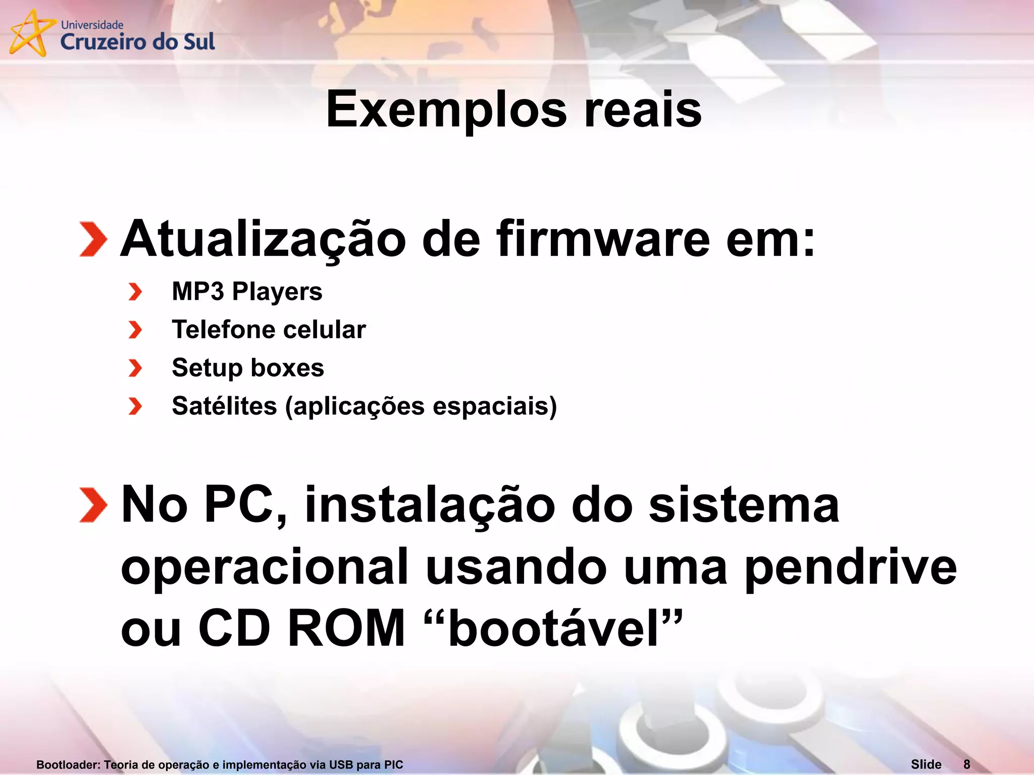 Bootloader: Teoria de operação e implementação via USB para PIC Slide 8
Exemplos reais
Atualização de firmware em:
MP3 Players
Telefone celular
Setup boxes
Satélites (aplicações espaciais)
No PC, instalação do sistema
operacional usando uma pendrive
ou CD ROM “bootável”
 