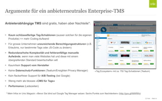 © Unic - Seite 21
Argumente für ein anbieterneutrales Enterprise-TMS
Anbieterabhängige TMS sind gratis, haben aber Nachteile*:
• Kaum schlüsselfertige Tag-Schablonen (ausser solchen für die eigenen
Produkte) => mehr Coding-Aufwand
• Für grosse Unternehmen unzureichende Berechtigungsstrukturen (z.B.
Erlaubnis, nur bestimmte Tags oder JS-Code zu ändern)
• Redundanz/hohe Komplexität und fehleranfällige manuelle
Aufwände, wenn man viele Websites hat und diese mit einem
übergreifenden Standard bewirtschaften will
• Kaum/kein Support vom Hersteller
• Keine Datenschutz-Funktionen (Tealium/Ensighten Privacy Manager)
• Kein flackerfreier Support für A/B-Testing (bei Google)
• Wenig mehr als blosses «CMS für Tags»
• Performance (Ladezeiten)
* Mehr Infos im Unic Magazin: «Bevor Sie blind auf Google Tag Manager setzen: Sechs Punkte zum Nachdenken» (http://goo.gl/NIWfWx)
«Tag Ecosystem» mit ca. 750 Tag-Schablonen (Tealium)
 
