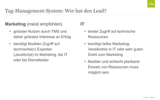 © Unic - Seite 27
Tag-Management-System: Wer hat den Lead?
Marketing (meist empfohlen)
• grösster Nutzen durch TMS und
daher grösstes Interesse an Erfolg
• benötigt flexiblen Zugriff auf
technische(n) Experten
(JavaScript) im Marketing, bei IT
oder bei Dienstleister
IT
• bester Zugriff auf technische
Ressourcen
• benötigt tiefes Marketing-
Verständnis in IT oder sehr guten
Draht zum Marketing
• flexibler und schlecht planbarer
Einsatz von Ressourcen muss
möglich sein
 