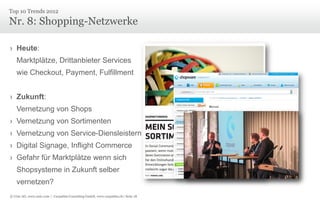 © Unic AG, www.unic.com | Carpathia Consulting GmbH, www.carpathia.ch | Seite 18
Nr. 8: Shopping-Netzwerke
› Heute:
Marktplätze, Drittanbieter Services
wie Checkout, Payment, Fulfillment
› Zukunft:
Vernetzung von Shops
› Vernetzung von Sortimenten
› Vernetzung von Service-Diensleistern
› Digital Signage, Inflight Commerce
› Gefahr für Marktplätze wenn sich
Shopsysteme in Zukunft selber
vernetzen?
Top 10 Trends 2012
 