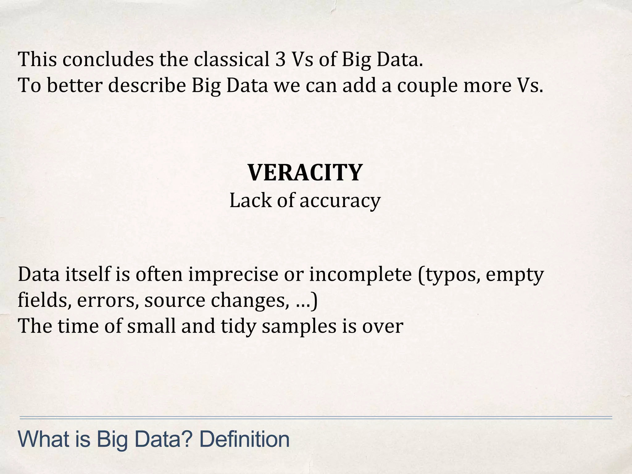 What is Big Data? Definition
VERACITY
Lack of accuracy
Data itself is often imprecise or incomplete (typos, empty
fields, errors, source changes, …)
The time of small and tidy samples is over
This concludes the classical 3 Vs of Big Data.
To better describe Big Data we can add a couple more Vs.
 