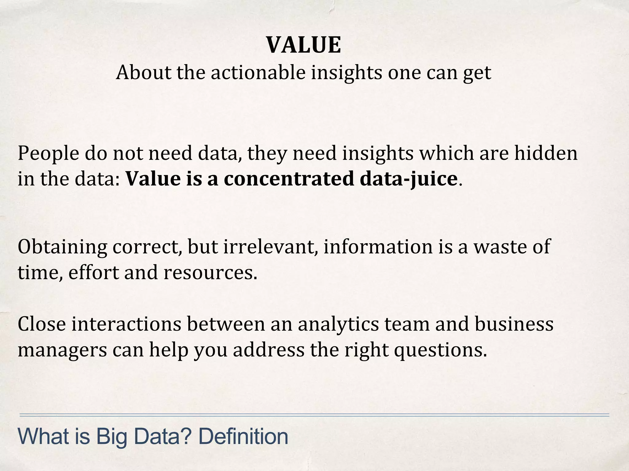 VALUE
About the actionable insights one can get
What is Big Data? Definition
People do not need data, they need insights which are hidden
in the data: Value is a concentrated data-juice.
Obtaining correct, but irrelevant, information is a waste of
time, effort and resources.
Close interactions between an analytics team and business
managers can help you address the right questions.
 
