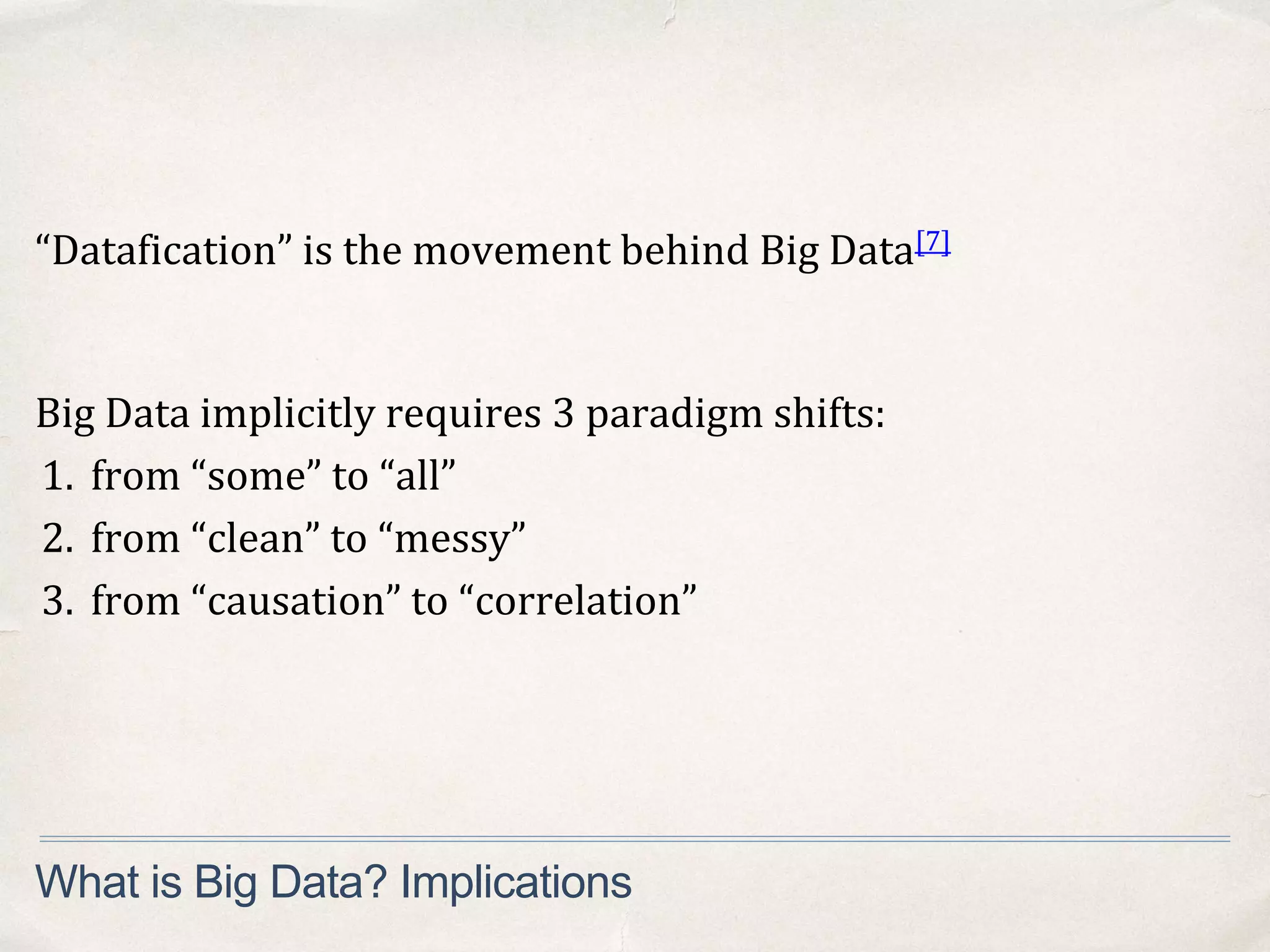 “Datafication” is the movement behind Big Data[7]
What is Big Data? Implications
Big Data implicitly requires 3 paradigm shifts:
1. from “some” to “all”
2. from “clean” to “messy”
3. from “causation” to “correlation”
 