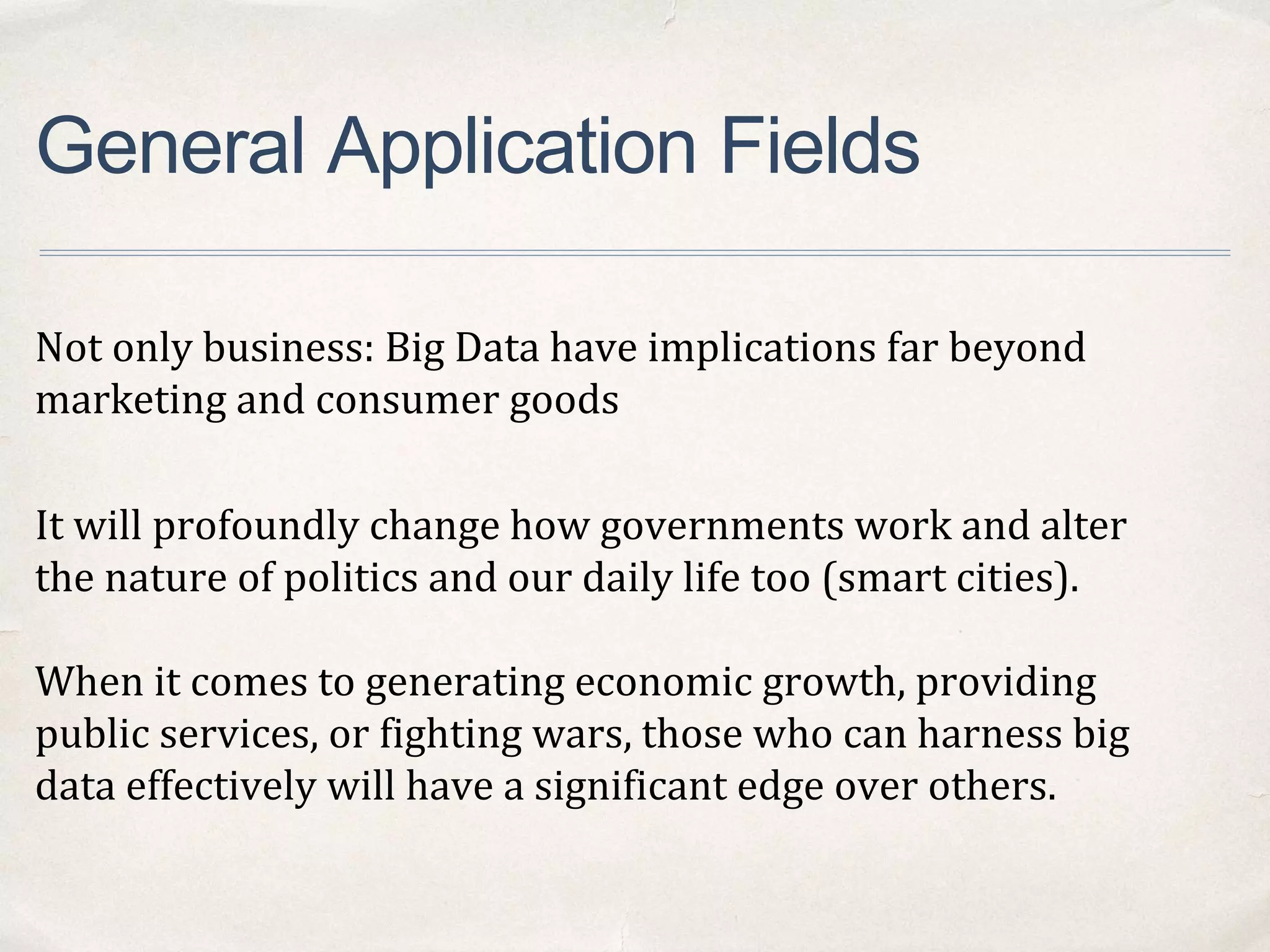 General Application Fields
Not only business: Big Data have implications far beyond
marketing and consumer goods
It will profoundly change how governments work and alter
the nature of politics and our daily life too (smart cities).
When it comes to generating economic growth, providing
public services, or fighting wars, those who can harness big
data effectively will have a significant edge over others.
 
