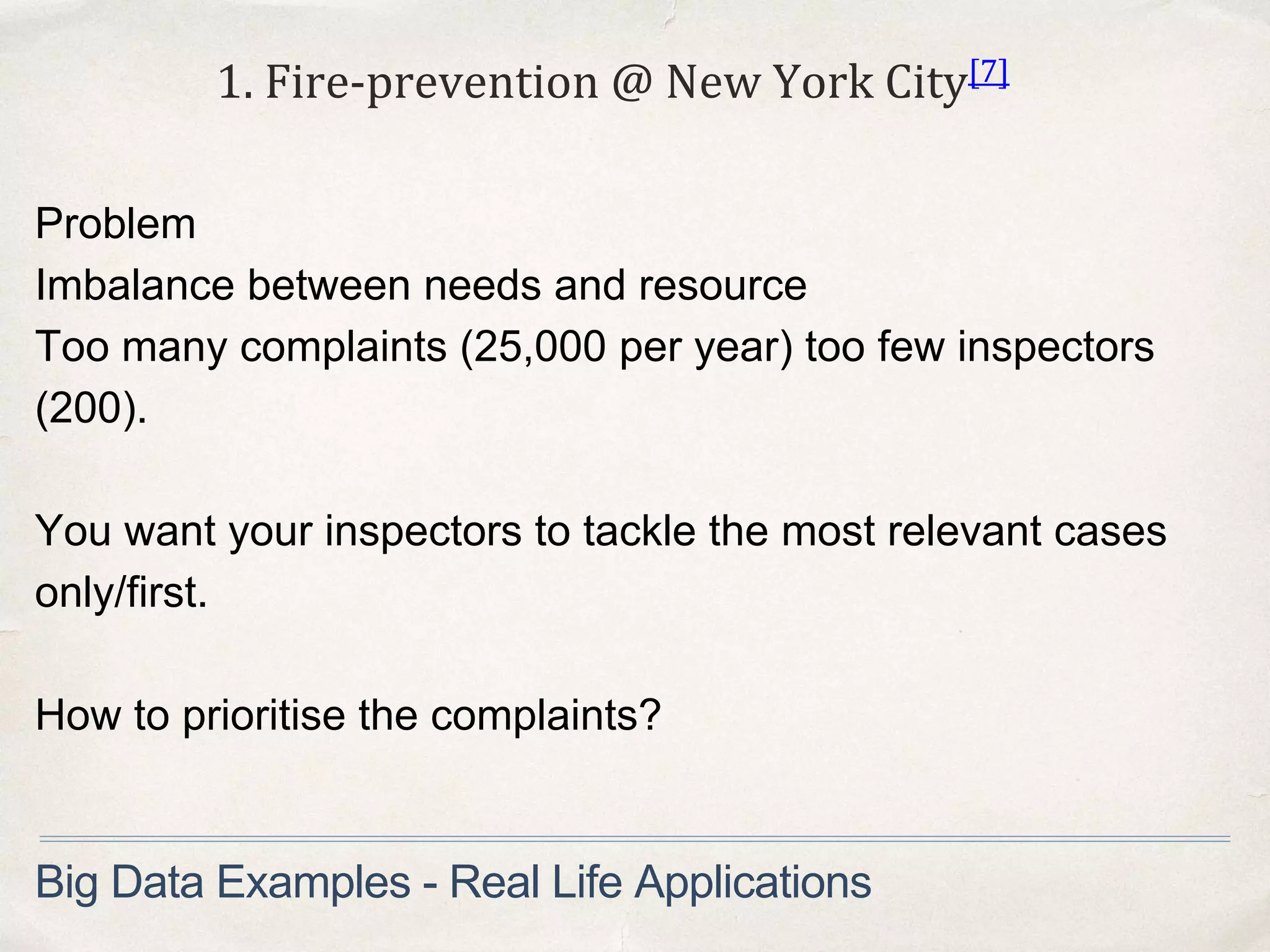 Problem
Imbalance between needs and resource
Too many complaints (25,000 per year) too few inspectors
(200).
You want your inspectors to tackle the most relevant cases
only/first.
How to prioritise the complaints?
1. Fire-prevention @ New York City[7]
Big Data Examples - Real Life Applications
 