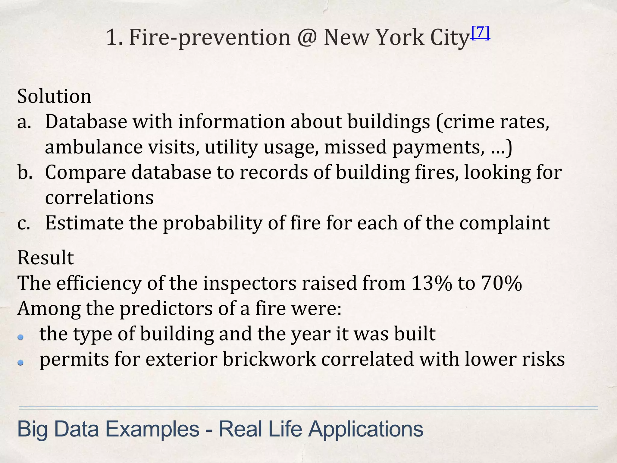 1. Fire-prevention @ New York City[7]
Solution
a. Database with information about buildings (crime rates,
ambulance visits, utility usage, missed payments, …)
b. Compare database to records of building fires, looking for
correlations
c. Estimate the probability of fire for each of the complaint
Big Data Examples - Real Life Applications
Result
The efficiency of the inspectors raised from 13% to 70%
Among the predictors of a fire were:
the type of building and the year it was built
permits for exterior brickwork correlated with lower risks
 
