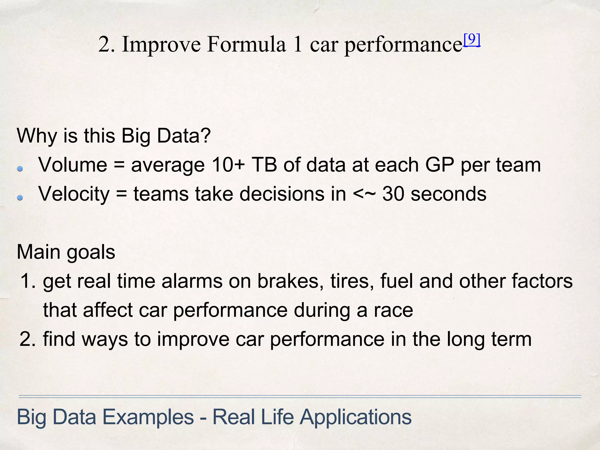 2. Improve Formula 1 car performance[9]
Big Data Examples - Real Life Applications
Why is this Big Data?
Volume = average 10+ TB of data at each GP per team
Velocity = teams take decisions in <~ 30 seconds
Main goals
1. get real time alarms on brakes, tires, fuel and other factors
that affect car performance during a race
2. find ways to improve car performance in the long term
 