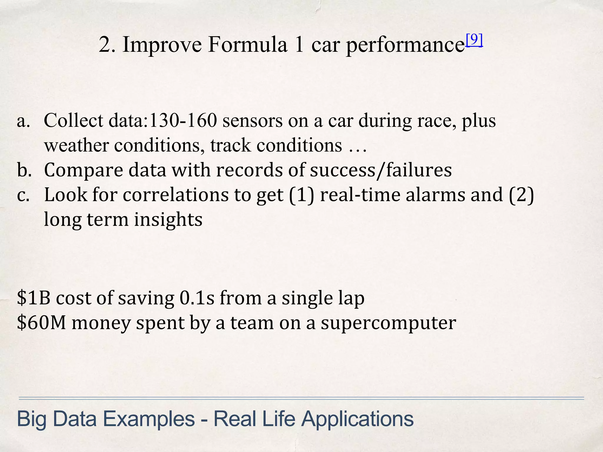 2. Improve Formula 1 car performance[9]
a. Collect data:130-160 sensors on a car during race, plus
weather conditions, track conditions …
b. Compare data with records of success/failures
c. Look for correlations to get (1) real-time alarms and (2)
long term insights
Big Data Examples - Real Life Applications
$1B cost of saving 0.1s from a single lap
$60M money spent by a team on a supercomputer
 