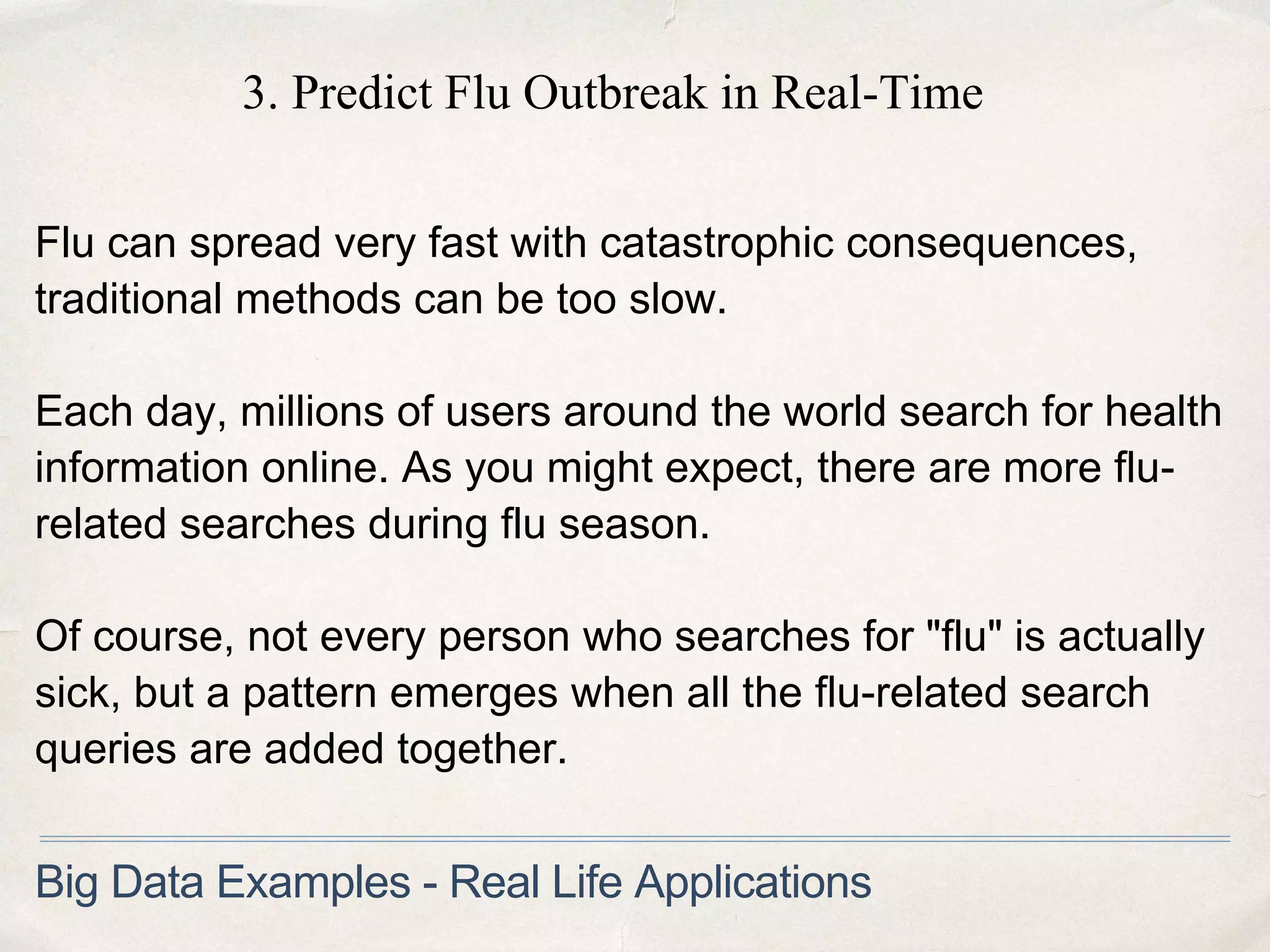 3. Predict Flu Outbreak in Real-Time
Flu can spread very fast with catastrophic consequences,
traditional methods can be too slow.
Each day, millions of users around the world search for health
information online. As you might expect, there are more flu-
related searches during flu season.
Of course, not every person who searches for "flu" is actually
sick, but a pattern emerges when all the flu-related search
queries are added together.
Big Data Examples - Real Life Applications
 