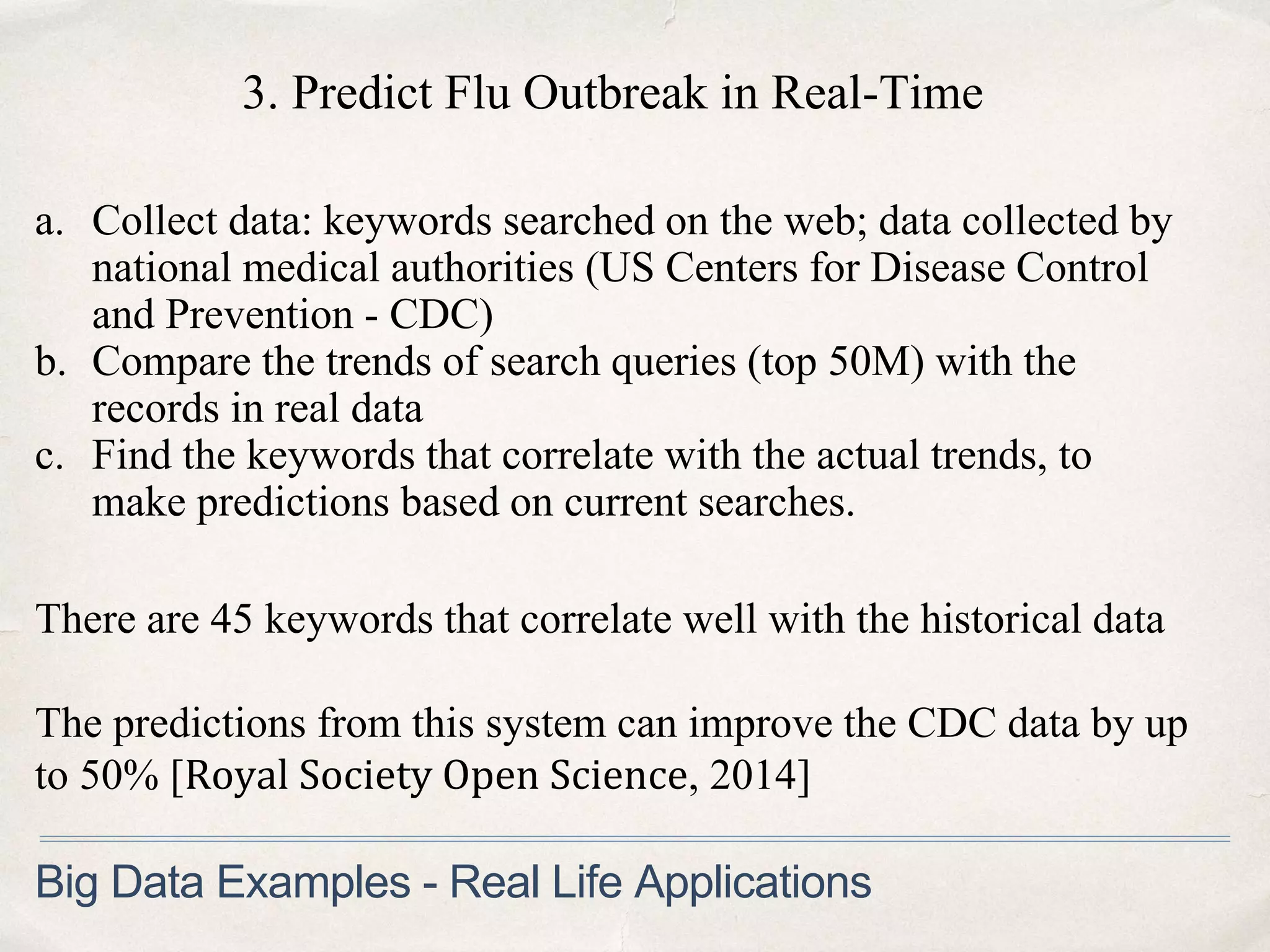 3. Predict Flu Outbreak in Real-Time
a. Collect data: keywords searched on the web; data collected by
national medical authorities (US Centers for Disease Control
and Prevention - CDC)
b. Compare the trends of search queries (top 50M) with the
records in real data
c. Find the keywords that correlate with the actual trends, to
make predictions based on current searches.
Big Data Examples - Real Life Applications
There are 45 keywords that correlate well with the historical data
The predictions from this system can improve the CDC data by up
to 50% [Royal Society Open Science, 2014]
 