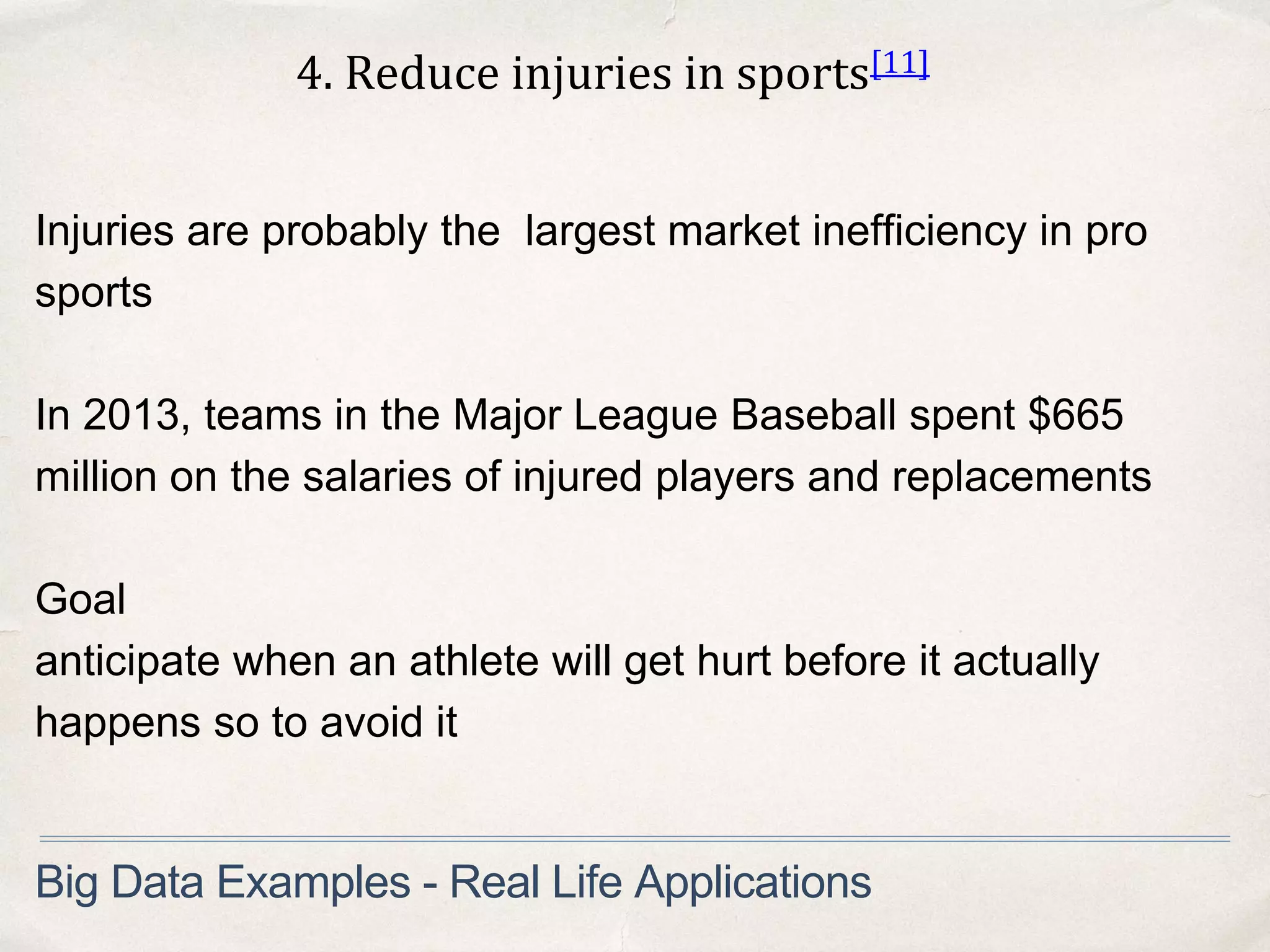 4. Reduce injuries in sports[11]
Big Data Examples - Real Life Applications
Injuries are probably the largest market inefficiency in pro
sports
In 2013, teams in the Major League Baseball spent $665
million on the salaries of injured players and replacements
Goal
anticipate when an athlete will get hurt before it actually
happens so to avoid it
 
