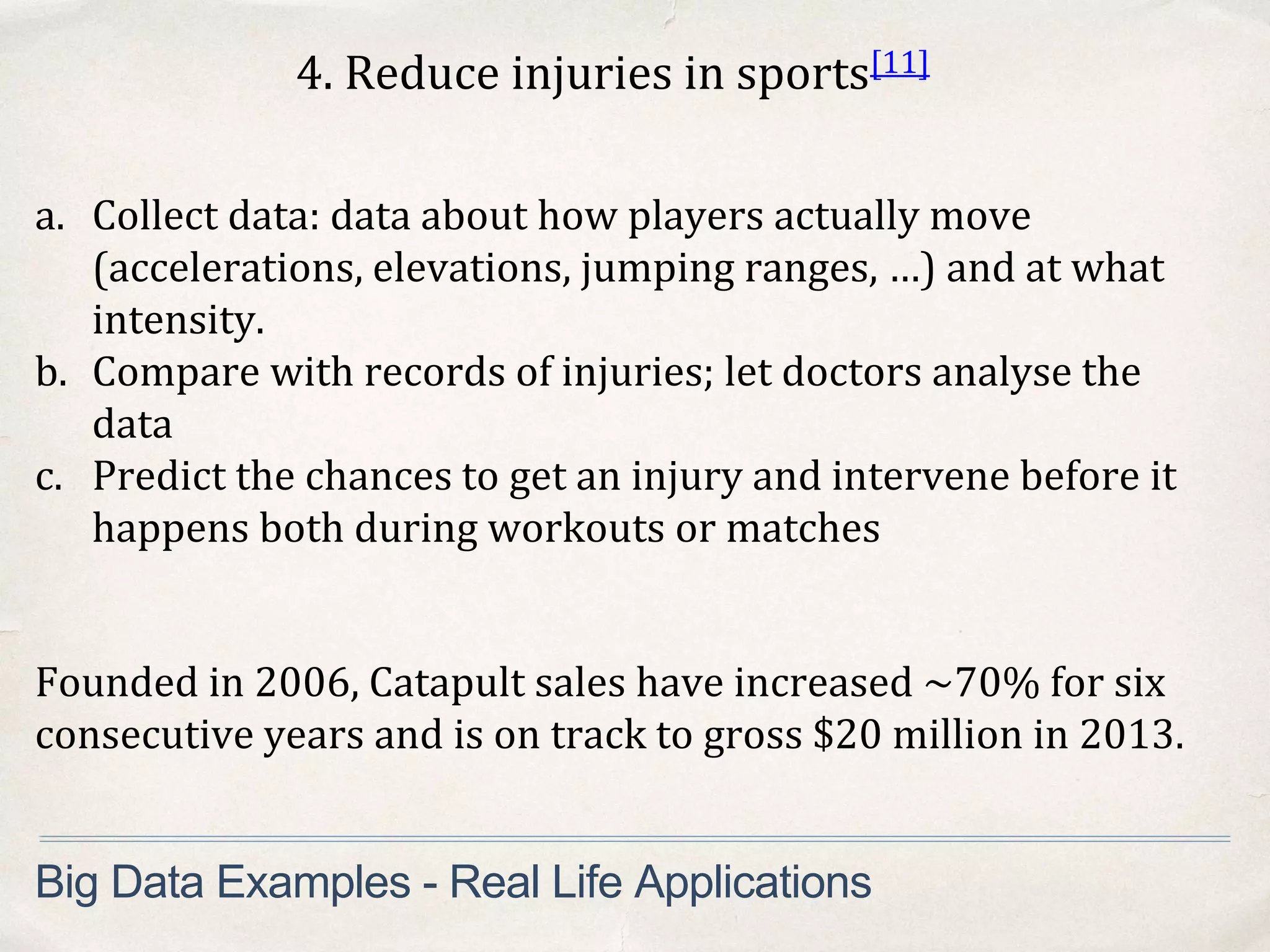 4. Reduce injuries in sports[11]
a. Collect data: data about how players actually move
(accelerations, elevations, jumping ranges, …) and at what
intensity.
b. Compare with records of injuries; let doctors analyse the
data
c. Predict the chances to get an injury and intervene before it
happens both during workouts or matches
Big Data Examples - Real Life Applications
Founded in 2006, Catapult sales have increased ~70% for six
consecutive years and is on track to gross $20 million in 2013.
 