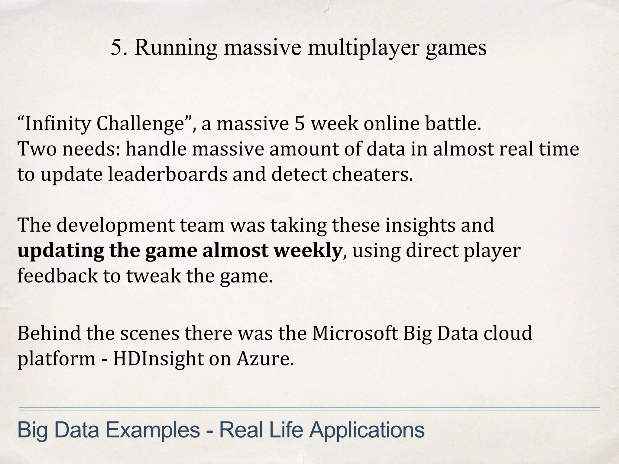 “Infinity Challenge”, a massive 5 week online battle.
Two needs: handle massive amount of data in almost real time
to update leaderboards and detect cheaters.
Big Data Examples - Real Life Applications
The development team was taking these insights and
updating the game almost weekly, using direct player
feedback to tweak the game.
Behind the scenes there was the Microsoft Big Data cloud
platform - HDInsight on Azure.
5. Running massive multiplayer games
 