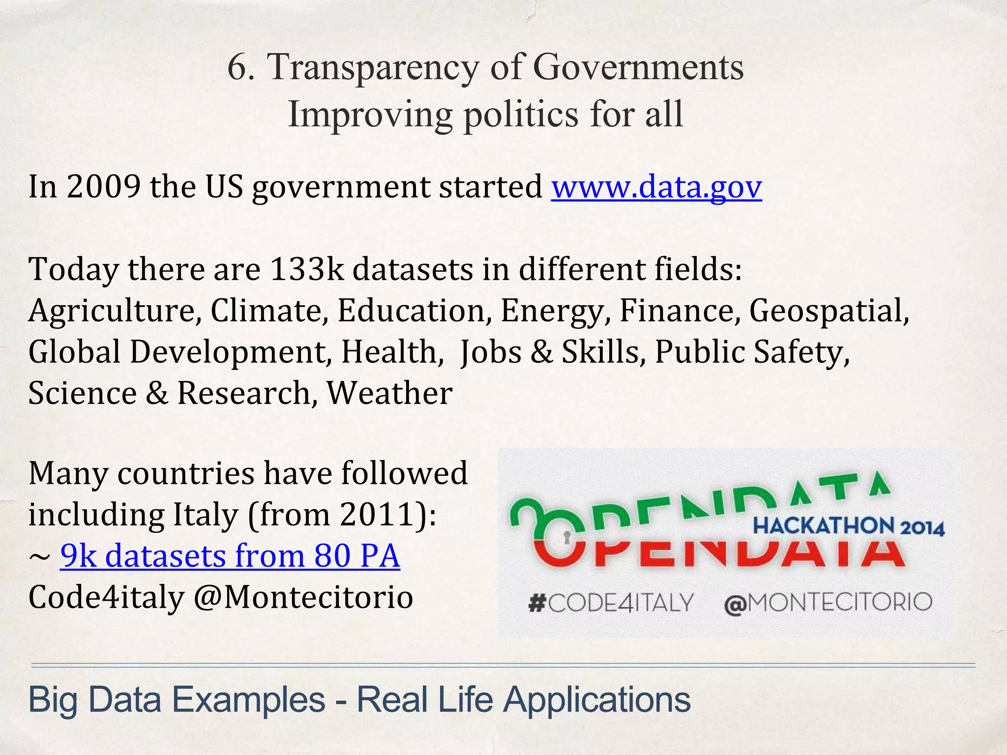 6. Transparency of Governments
Improving politics for all
In 2009 the US government started www.data.gov
Today there are 133k datasets in different fields:
Agriculture, Climate, Education, Energy, Finance, Geospatial,
Global Development, Health, Jobs & Skills, Public Safety,
Science & Research, Weather
Big Data Examples - Real Life Applications
Many countries have followed
including Italy (from 2011):
~ 9k datasets from 80 PA
Code4italy @Montecitorio
 
